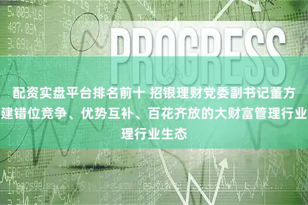 配资实盘平台排名前十 招银理财党委副书记董方：构建错位竞争、优势互补、百花齐放的大财富管理行业生态