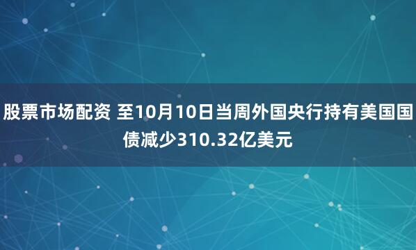 股票市场配资 至10月10日当周外国央行持有美国国债减少310.32亿美元
