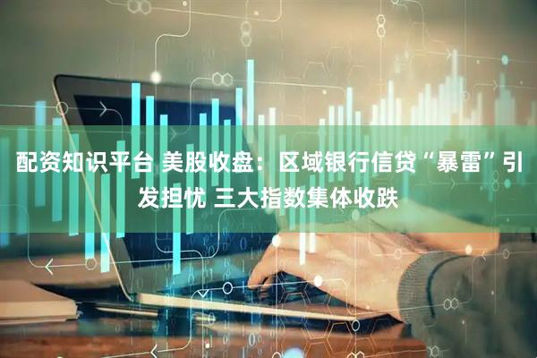 配资知识平台 美股收盘：区域银行信贷“暴雷”引发担忧 三大指数集体收跌